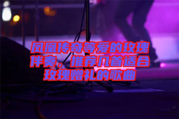 鳳凰傳奇等愛的玫瑰伴奏，推薦幾首適合玫瑰贈(zèng)禮的歌曲