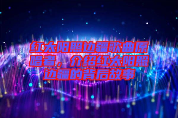 紅太陽照邊疆歌曲原唱者，介紹紅太陽照邊疆的背后故事