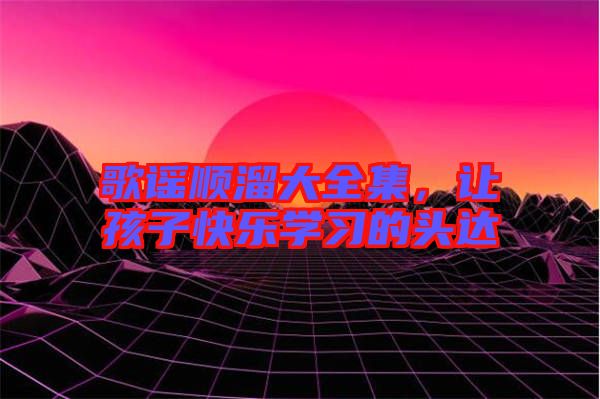 歌謠順溜大全集，讓孩子快樂學(xué)習(xí)的頭達(dá)