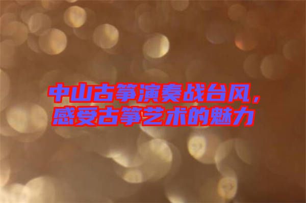 中山古箏演奏戰(zhàn)臺風(fēng)，感受古箏藝術(shù)的魅力