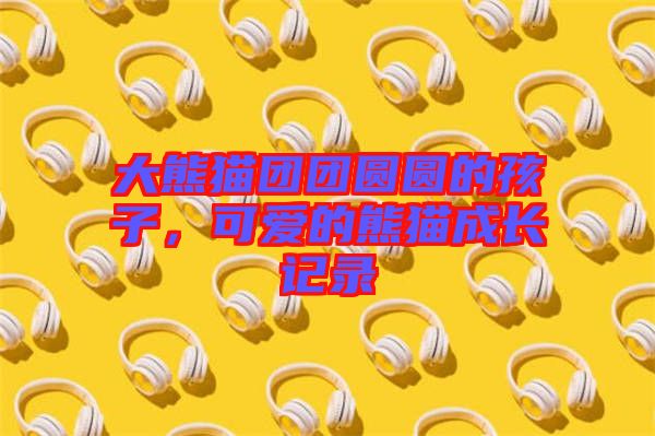 大熊貓團(tuán)團(tuán)圓圓的孩子，可愛的熊貓成長(zhǎng)記錄