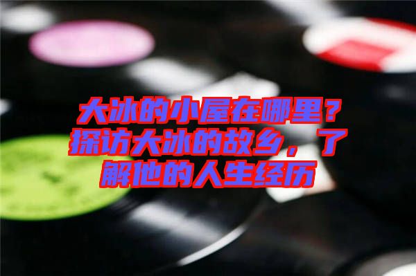 大冰的小屋在哪里？探訪大冰的故鄉(xiāng)，了解他的人生經(jīng)歷