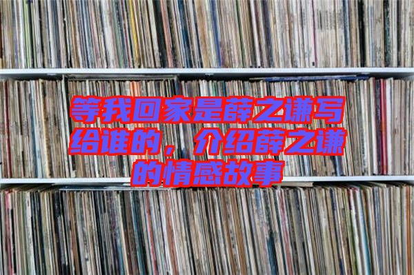 等我回家是薛之謙寫給誰的，介紹薛之謙的情感故事
