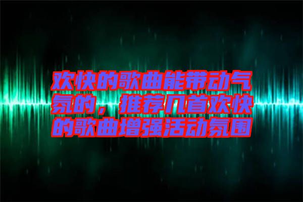 歡快的歌曲能帶動氣氛的，推薦幾首歡快的歌曲增強活動氛圍