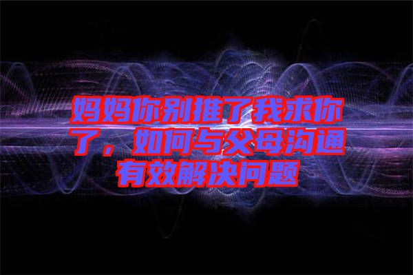 媽媽你別推了我求你了，如何與父母溝通有效解決問題