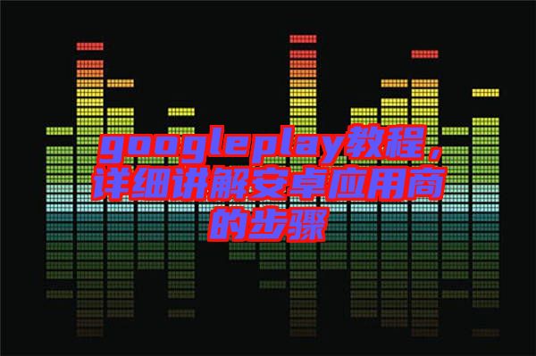 googleplay教程，詳細(xì)講解安卓應(yīng)用商的步驟