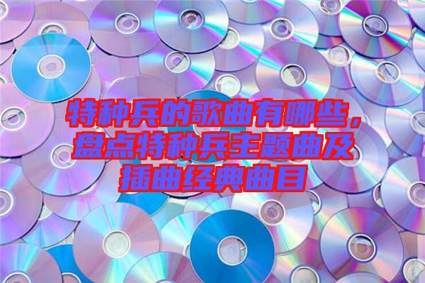 特種兵的歌曲有哪些，盤點特種兵主題曲及插曲經(jīng)典曲目