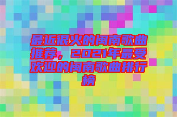 最近很火的閩南歌曲推薦，2021年最受歡迎的閩南歌曲排行榜