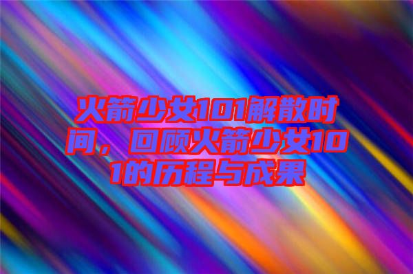 火箭少女101解散時間，回顧火箭少女101的歷程與成果