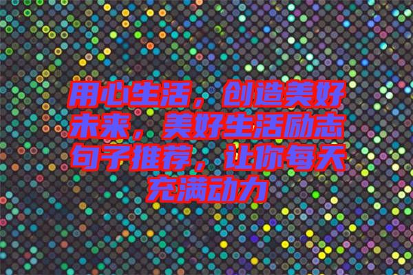 用心生活，創(chuàng)造美好未來(lái)，美好生活勵(lì)志句子推薦，讓你每天充滿動(dòng)力