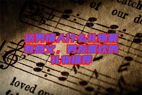 送男情人什么禮物最有意義，男友喜歡的禮物推薦