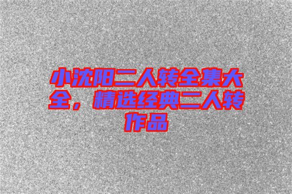 小沈陽二人轉全集大全，精選經典二人轉作品