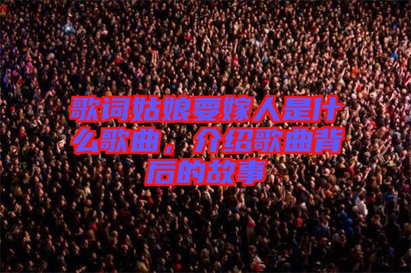歌詞姑娘要嫁人是什么歌曲，介紹歌曲背后的故事