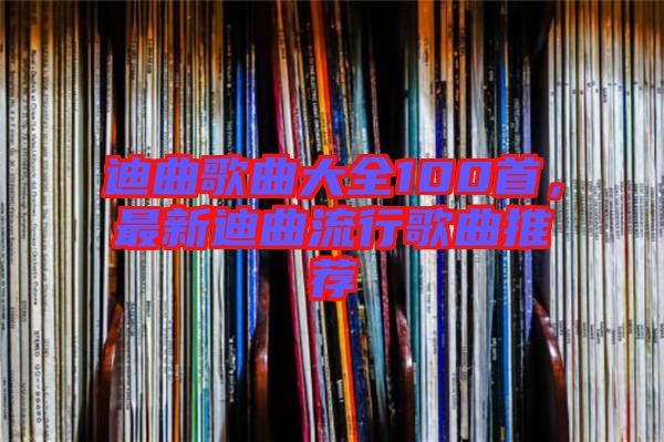 迪曲歌曲大全100首，最新迪曲流行歌曲推薦