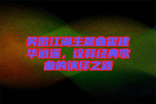 笑傲江湖主題曲霍建華逍遙，詮釋經(jīng)典歌曲的演繹之路