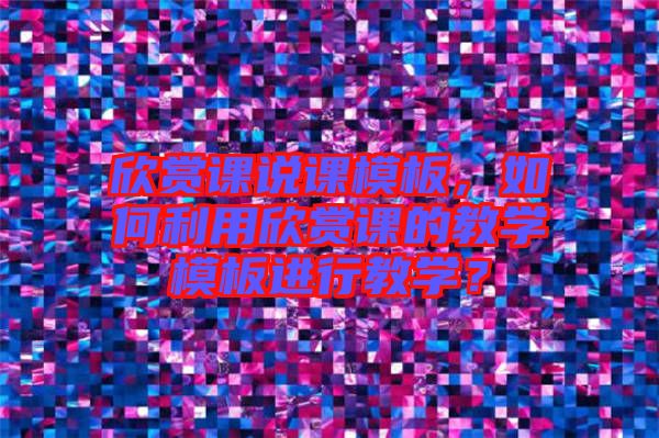 欣賞課說課模板，如何利用欣賞課的教學(xué)模板進(jìn)行教學(xué)？