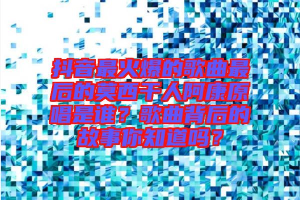 抖音最火爆的歌曲最后的莫西干人阿康原唱是誰？歌曲背后的故事你知道嗎？