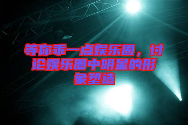 等你乖一點(diǎn)娛樂圈，討論娛樂圈中明星的形象塑造