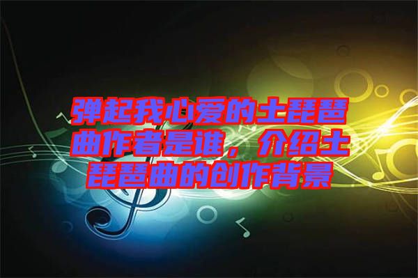 彈起我心愛的土琵琶曲作者是誰，介紹土琵琶曲的創(chuàng)作背景