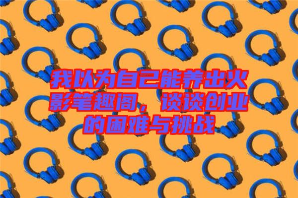 我以為自己能養(yǎng)出火影筆趣閣，談?wù)剟?chuàng)業(yè)的困難與挑戰(zhàn)
