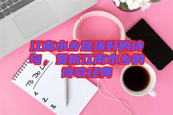 江南水鄉(xiāng)意境好的詩句，賞析江南水鄉(xiāng)的詩歌經(jīng)典