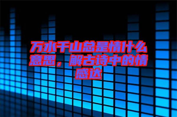 萬(wàn)水千山總是情什么意思，解古詩(shī)中的情感達(dá)