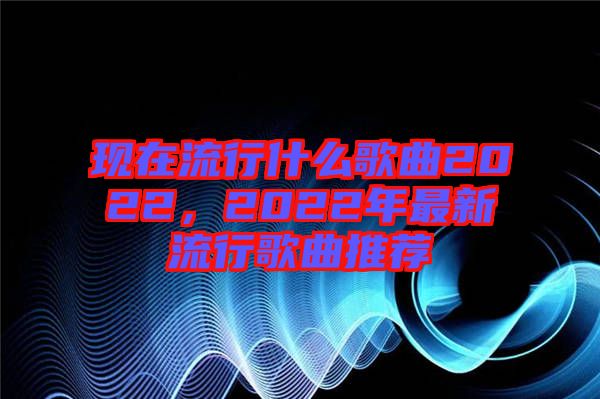 現(xiàn)在流行什么歌曲2022，2022年最新流行歌曲推薦