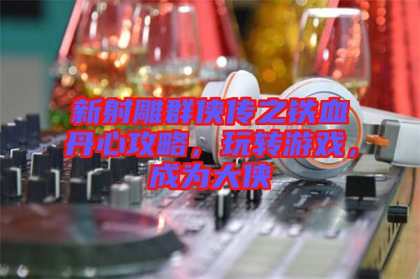 新射雕群俠傳之鐵血丹心攻略，玩轉(zhuǎn)游戲，成為大俠