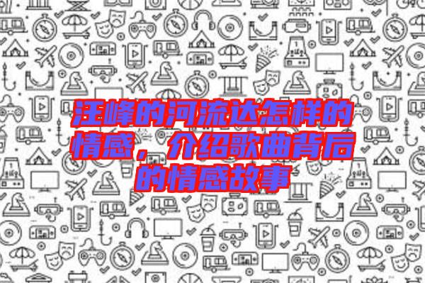 汪峰的河流達怎樣的情感，介紹歌曲背后的情感故事