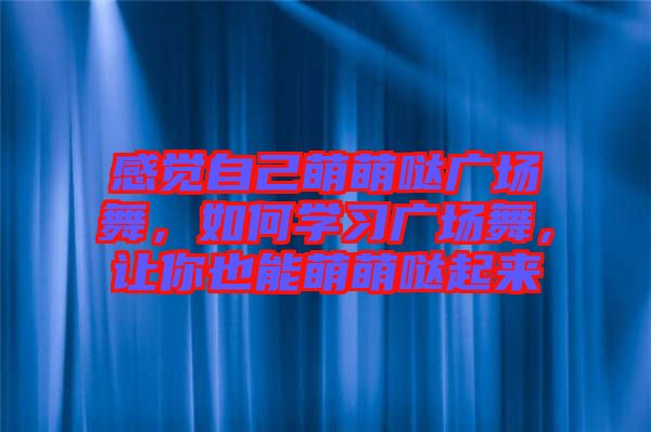 感覺(jué)自己萌萌噠廣場(chǎng)舞，如何學(xué)習(xí)廣場(chǎng)舞，讓你也能萌萌噠起來(lái)