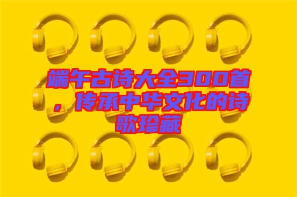 端午古詩大全300首，傳承中華文化的詩歌珍藏