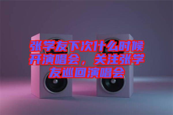 張學(xué)友下次什么時(shí)候開演唱會(huì)，關(guān)注張學(xué)友巡回演唱會(huì)