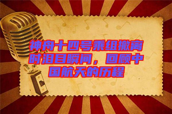 神舟十四號乘組撤離時(shí)淚目瞬間，回顧中國航天的歷程
