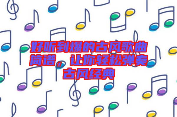 好聽(tīng)到爆的古風(fēng)歌曲簡(jiǎn)譜，讓你輕松彈奏古風(fēng)經(jīng)典