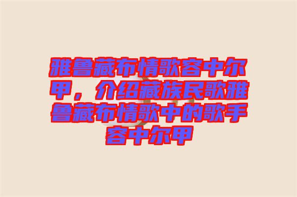 雅魯藏布情歌容中爾甲，介紹藏族民歌雅魯藏布情歌中的歌手容中爾甲