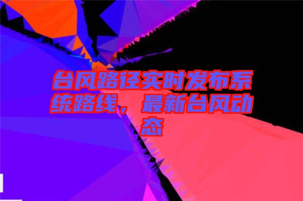 臺(tái)風(fēng)路徑實(shí)時(shí)發(fā)布系統(tǒng)路線，最新臺(tái)風(fēng)動(dòng)態(tài)