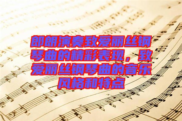 郎朗演奏致愛麗絲鋼琴曲的精彩表現，致愛麗絲鋼琴曲的音樂風格和特點