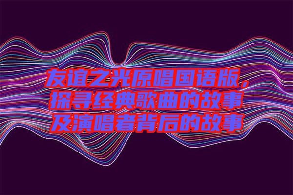 友誼之光原唱國語版，探尋經(jīng)典歌曲的故事及演唱者背后的故事