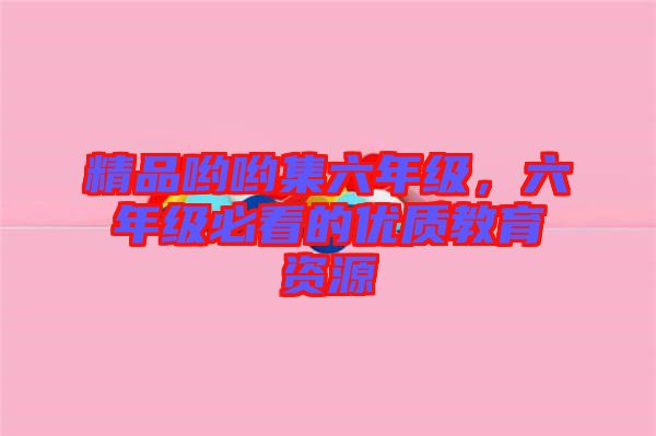 精品喲喲集六年級，六年級必看的優(yōu)質(zhì)教育資源