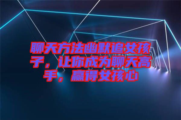 聊天方法幽默追女孩子，讓你成為聊天高手，贏得女孩心
