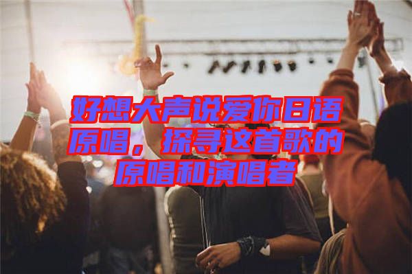 好想大聲說愛你日語原唱，探尋這首歌的原唱和演唱者