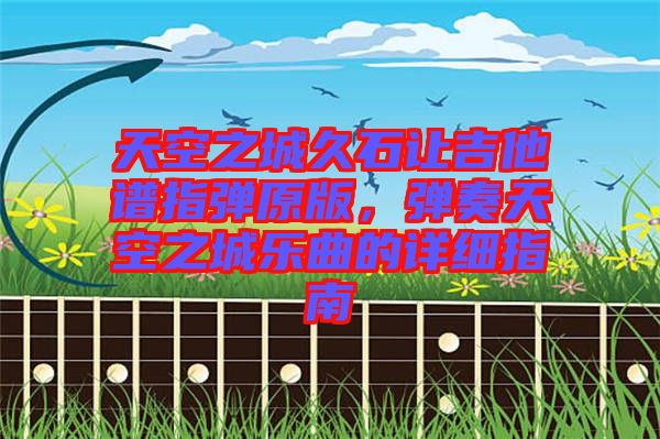 天空之城久石讓吉他譜指彈原版，彈奏天空之城樂(lè)曲的詳細(xì)指南