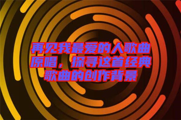 再見我最愛的人歌曲原唱，探尋這首經(jīng)典歌曲的創(chuàng)作背景