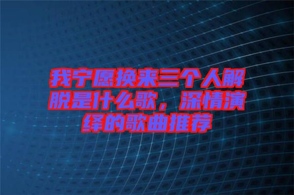 我寧愿換來(lái)三個(gè)人解脫是什么歌，深情演繹的歌曲推薦