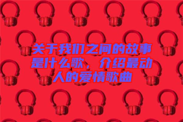 關(guān)于我們之間的故事是什么歌，介紹最動人的愛情歌曲