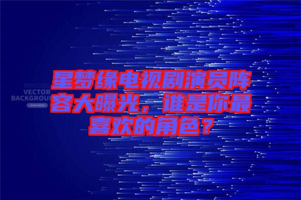 星夢緣電視劇演員陣容大曝光，誰是你最喜歡的角色？