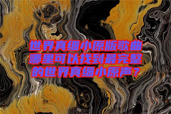 世界真細(xì)小原版歌曲哪里可以找到最完整的世界真細(xì)小原聲？