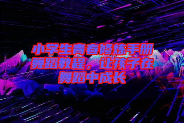 小學生青春修煉手冊舞蹈教程，讓孩子在舞蹈中成長