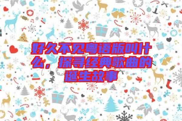 好久不見粵語版叫什么，探尋經(jīng)典歌曲的誕生故事