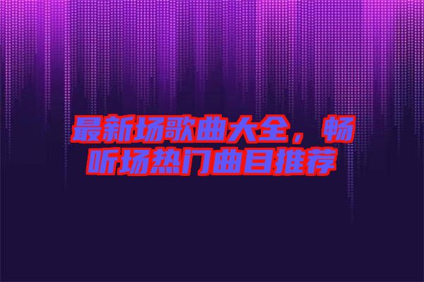 最新場(chǎng)歌曲大全，暢聽場(chǎng)熱門曲目推薦